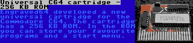 Universal C64 cartridge - 256 KB ROM | Engraved64 developed a new universal cartridge for the Commodore C64. The cartridge has a 256 KB ROM. In the ROM you can store your favourite programs and a start menu.