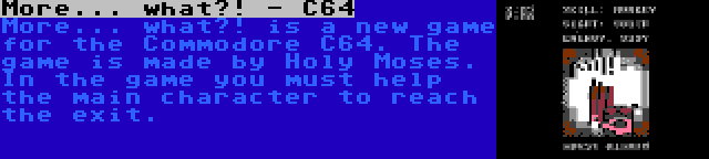 More... what?! - C64 | More... what?! is a new game for the Commodore C64. The game is made by Holy Moses. In the game you must help the main character to reach the exit.