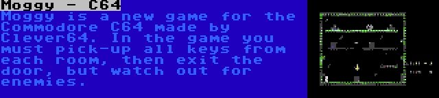 Moggy - C64 | Moggy is a new game for the Commodore C64 made by Clever64. In the game you must pick-up all keys from each room, then exit the door, but watch out for enemies.