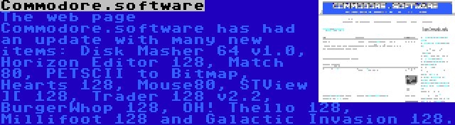 Commodore.software | The web page Commodore.software has had an update with many new items: Disk Masher 64 v1.0, Horizon Editor 128, Match 80, PETSCII to Bitmap, Hearts 128, Mouse80, STView ][ 128, Trader 128 v2.2, BurgerWhop 128, OH! Thello 128, Millifoot 128 and Galactic Invasion 128.