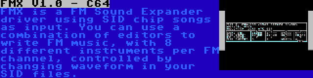 FMX V1.0 - C64 | FMX is a FM Sound Expander driver using SID chip songs as input. You can use a combination of editors to write FM music, with 8 different instruments per FM channel, controlled by changing waveform in your SID files.