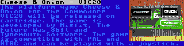 Cheese & Onion - VIC20 | The platform game Cheese & Onion for the Commodore VIC20 will be released on cartridge. The game is developed by Misfit, The Future Was 8bit and Tynemouth Software. The game is compatible with PAL and NTSC and can be played with a joystick.