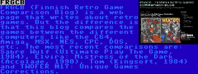 FRGCB | FRGCB (Finnish Retro Game Comparison Blog) is a web page that writes about retro games. But the difference is that this blog compares the games between the different computers like the C64, Amiga, MSX, NES, CPC, DOS, etc. The most recent comparisons are: Sabre Wulf (Ultimate Play The Game, 1984), Elvira: Mistress of the Dark (Accolade, 1990), Tom (Kingsoft, 1984) and TWOFER #17: Unique Games Corrections.