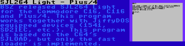 SJL264 Light - Plus/4 | BSZ released SJL264 Light for the Commodore C16, C116 and Plus/4. This program works together with JiffyDOS equipped devices (1541, SD2IEC, etc.). This program is based on the C64's SJLOAD, but only the fast loader is implemented.