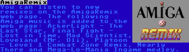 AmigaRemix | You can listen to new remixes on the AmigaRemix web page. The following Amiga music is added to the web page: AckerLight - The Last Star, Final Fight - Lost in Time, Mad Scientist, Loveland (Mr. Oli), Platoon - Level 1 Combat Zone Remix, Nearly There and Mega-Lo-Mania Ingame medley.