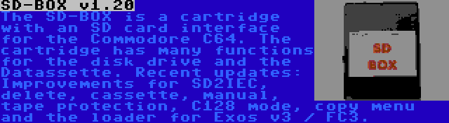 SD-BOX v1.20 | The SD-BOX is a cartridge with an SD card interface for the Commodore C64. The cartridge has many functions for the disk drive and the Datassette. Recent updates: Improvements for SD2IEC, delete, cassette, manual, tape protection, C128 mode, copy menu and the loader for Exos v3 / FC3.