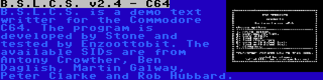 B.S.L.C.S. v2.4 - C64 | B.S.L.C.S. is a demo text writter for the Commodore C64. The program is developed by Stone and tested by Enzoottobit. The available SIDs are from Antony Crowther, Ben Daglish, Martin Galway, Peter Clarke and Rob Hubbard.