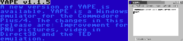 YAPE v1.1.5 | A new version of YAPE is available. YAPE is a Windows emulator for the Commodore Plus/4. The changes in this release are: Improvement for PNG pictures, video in Direct3D and the TED emulation.