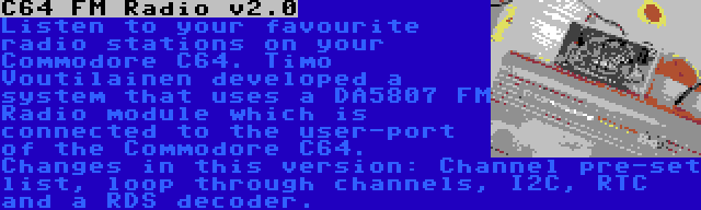 C64 FM Radio v2.0 | Listen to your favourite radio stations on your Commodore C64. Timo Voutilainen developed a system that uses a DA5807 FM Radio module which is connected to the user-port of the Commodore C64. Changes in this version: Channel pre-set list, loop through channels, I2C, RTC and a RDS decoder.