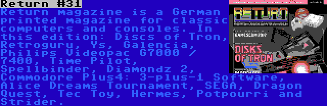 Return #31 | Return magazine is a German printed magazine for classic computers and consoles. In this edition: Discs of Tron, Retroguru, Ys, Galencia, Philips Videopac G7000 / 7400, Time Pilot, Spellbinder, Diamondz 2, Commodore Plus4: 3-plus-1 Software, Alice Dreams Tournament, SEGA, Dragon Quest, Tec Toy, Hermes, Potpourri and Strider.