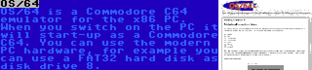 OS/64 | OS/64 is a Commodore C64 emulator for the x86 PC. When you switch on the PC it will start-up as a Commodore C64. You can use the modern PC hardware, for example you can use a FAT32 hard disk as disk drive 8.