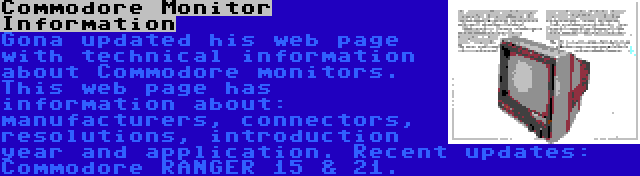 Commodore Monitor Information | Gona updated his web page with technical information about Commodore monitors. This web page has information about: manufacturers, connectors, resolutions, introduction year and application. Recent updates: Commodore RANGER 15 & 21.