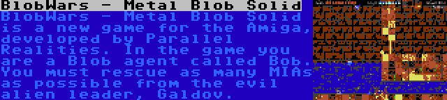 BlobWars - Metal Blob Solid | BlobWars - Metal Blob Solid is a new game for the Amiga, developed by Parallel Realities. In the game you are a Blob agent called Bob. You must rescue as many MIAs as possible from the evil alien leader, Galdov.