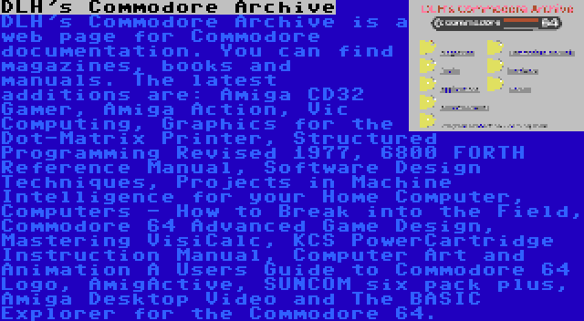 DLH's Commodore Archive | DLH's Commodore Archive is a web page for Commodore documentation. You can find magazines, books and manuals. The latest additions are: Amiga CD32 Gamer, Amiga Action, Vic Computing, Graphics for the Dot-Matrix Printer, Structured Programming Revised 1977, 6800 FORTH Reference Manual, Software Design Techniques, Projects in Machine Intelligence for your Home Computer, Computers - How to Break into the Field, Commodore 64 Advanced Game Design, Mastering VisiCalc, KCS PowerCartridge Instruction Manual, Computer Art and Animation A Users Guide to Commodore 64 Logo, AmigActive, SUNCOM six pack plus, Amiga Desktop Video and The BASIC Explorer for the Commodore 64.