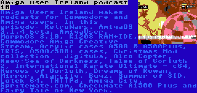 Amiga user Ireland podcast 10 | Amiga Users Ireland makes podcasts for Commodore and Amiga users. In this episode: RetroWars, AmigaOS 3.1.4 beta, AmigaUser, MorphOS 3.10, K1208 RAM+IDE, Commodore Amiga Creative Stream, Acrylic cases A500 & A500Plus, IRIS, A500/500+ cases, Christmas Mod collection - digituba, Alco-Copter, Naev:Sea of Darkness, Tales of Gorluth 2, International Karate Ultimate - c64, Heroes of Gorluth, Dreams of Rowan, Mirror, Alarcity, Bugz, Summer of SID, Lotek 64, THTTPd, Amiga City, Spritemate.com, Checkmate A1500 Plus and Fairy Tale of New York.