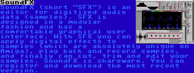 SoundFX | SoundFX (short SFX) is an editor for digitized audio data (samples). SFX is designed in a modular fashion and has a comfortable graphical user interface. With SFX you can apply digital effects to samples (which are absolutely unique on Amiga), play back and record samples, and finally can cut, trim and edit your samples. SoundFX is shareware. You can register and download the most recent version.