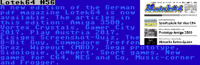 Lotek64 #56 | A new edition of the German pdf magazine Lotek64 is now available. The articles in this edition: Amiga 3500, Vortex Crystals, Gamer City 2017, Play Austria 2017, Eisiges Screenshot-Quiz, The 8-Bit Guy, Commodore Treffen Graz, Wipeout (MBO), Sega prototype, Sidologie, Lo*bert, Sport games, New games for C64, NES and Co, Music-corner and Frogger.