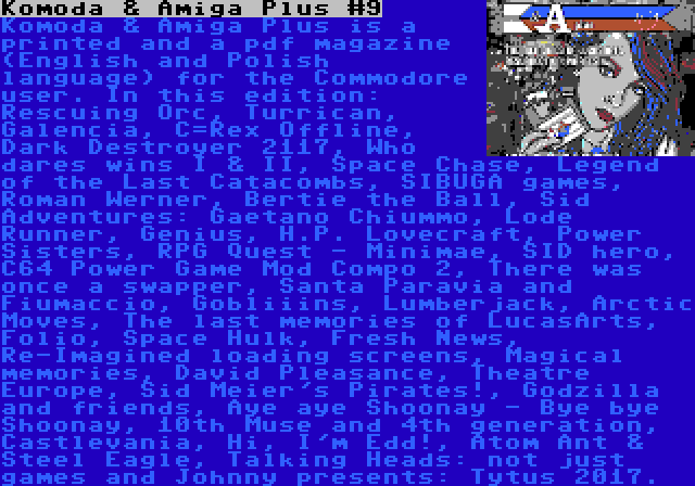 Komoda & Amiga Plus #9 | Komoda & Amiga Plus is a printed and a pdf magazine (English and Polish language) for the Commodore user. In this edition: Rescuing Orc, Turrican, Galencia, C=Rex Offline, Dark Destroyer 2117, Who dares wins I & II, Space Chase, Legend of the Last Catacombs, SIBUGA games, Roman Werner, Bertie the Ball, Sid Adventures: Gaetano Chiummo, Lode Runner, Genius, H.P. Lovecraft, Power Sisters, RPG Quest - Minimae, SID hero, C64 Power Game Mod Compo 2, There was once a swapper, Santa Paravia and Fiumaccio, Gobliiins, Lumberjack, Arctic Moves, The last memories of LucasArts, Folio, Space Hulk, Fresh News, Re-Imagined loading screens, Magical memories, David Pleasance, Theatre Europe, Sid Meier's Pirates!, Godzilla and friends, Aye aye Shoonay - Bye bye Shoonay, 10th Muse and 4th generation, Castlevania, Hi, I'm Edd!, Atom Ant & Steel Eagle, Talking Heads: not just games and Johnny presents: Tytus 2017.