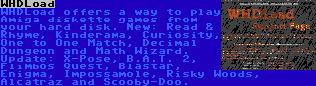 WHDLoad | WHDLoad offers a way to play Amiga diskette games from your hard disk. New: Read & Rhyme, Kinderama, Curiosity, One to One Match, Decimal Dungeon and Math Wizard. Update: X-Pose, B.A.T. 2, Flimbos Quest, Blastar, Enigma, Impossamole, Risky Woods, Alcatraz and Scooby-Doo.