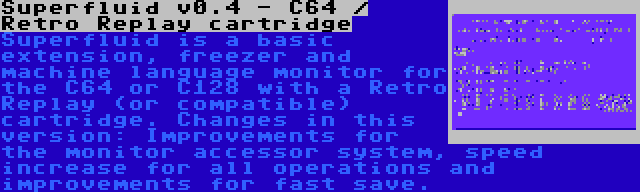 Superfluid v0.4 - C64 / Retro Replay cartridge | Superfluid is a basic extension, freezer and machine language monitor for the C64 or C128 with a Retro Replay (or compatible) cartridge. Changes in this version: Improvements for the monitor accessor system, speed increase for all operations and improvements for fast save.