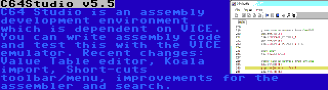 C64Studio v5.5 | C64 Studio is an assembly development environment which is dependent on VICE. You can write assembly code and test this with the VICE emulator. Recent changes: Value Table editor, Koala import, Short-cuts toolbar/menu, improvements for the assembler and search.