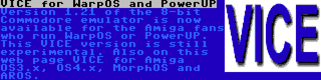 VICE for WarpOS and PowerUP | Version 1.21 of the 8-bit Commodore emulator is now available for the Amiga fans who run WarpOS or PowerUP. This VICE version is still experimental. Also on this web page VICE for Amiga OS3.x, OS4.x, MorphOS and AROS.