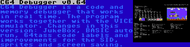 C64 Debugger v0.64 | C64 Debugger is a code and memory debugger that works in real time. The program works together with the VICE emulator. Changes in this version: JukeBox, BASIC auto run, 64tass code labels and improvements for the SID, sprites and screen saving.