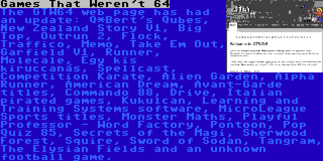 Games That Weren't 64 | The GTW64 web page has had an update: Q*Bert's Qubes, New Zealand Story V1, Big Top, Outrun 2, Flock, Traffico, Memo, Take Em Out, Garfield V1, Runner, Molecale, Egy kis kiruccanás, Spellcast, Competition Karate, Alien Garden, Alpha Runner, American Dream, Avant-Garde titles, Commando 88, Drive, Italian pirated games, Kukulcan, Learning and Training Systems software, MicroLeague Sports titles, Monster Maths, Playful Professor - Word Factory, Pontoon, Pop Quiz 85, Secrets of the Magi, Sherwood Forest, Squire, Sword of Sodan, Tangram, The Elysian Fields and an unknown football game.