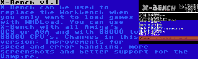 X-Bench v1.1 | X-Bench can be used to replace the Workbench when you only want to load games with WHDLoad. You can use X-Bench with all Amiga's, OCS or AGA and with 68000 to 68060 CPU's. Changes in this version: Improvements for speed and error handling, more screenshots and better support for the Vampire.