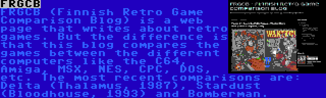 FRGCB | FRGCB (Finnish Retro Game Comparison Blog) is a web page that writes about retro games. But the difference is that this blog compares the games between the different computers like the C64, Amiga, MSX, NES, CPC, DOS, etc. The most recent comparisons are: Delta (Thalamus, 1987), Stardust (Bloodhouse, 1993) and Bomberman.