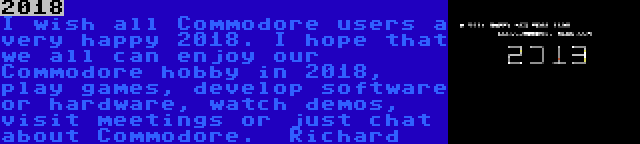 2018 | I wish all Commodore users a very happy 2018. I hope that we all can enjoy our Commodore hobby in 2018, play games, develop software or hardware, watch demos, visit meetings or just chat about Commodore.

Richard