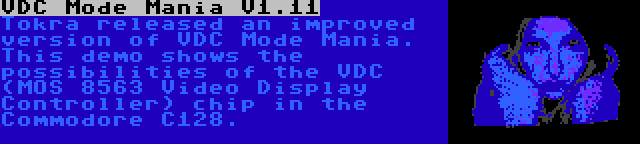 VDC Mode Mania V1.11 | Tokra released an improved version of VDC Mode Mania. This demo shows the possibilities of the VDC (MOS 8563 Video Display Controller) chip in the Commodore C128.