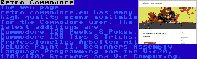 Retro Commodore | The web page retro-commodore.eu has many high quality scans available for the Commodore user. The latest additions are: Commodore 128 Peeks & Pokes, Commodore 128 Tips & Tricks, Professionelles Arbeiten mit DeLuxe Paint II, Beginners Assembly Language Programming for the Vic20, 1701/1702 Stickers and Vic Computing.