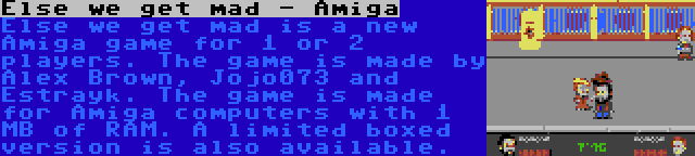 Else we get mad - Amiga | Else we get mad is a new Amiga game for 1 or 2 players. The game is made by Alex Brown, Jojo073 and Estrayk. The game is made for Amiga computers with 1 MB of RAM. A limited boxed version is also available.