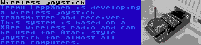 Wireless joystick | Teemu Leppänen is developing a wireless joystick transmitter and receiver. This system is based on a XBee wireless radio and can be used for Atari style joystick for almost all retro computers.