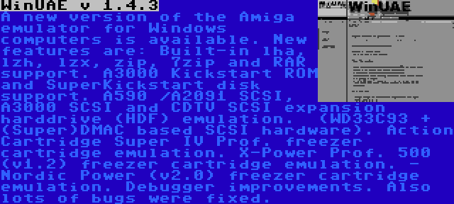 WinUAE v 1.4.3 | A new version of the Amiga emulator for Windows computers is available. New features are: Built-in lha, lzh, lzx, zip, 7zip and RAR support. A3000 Kickstart ROM and SuperKickstart disk support. A590 /A2091 SCSI, A3000 SCSI and CDTV SCSI expansion harddrive (HDF) emulation.  (WD33C93 + (Super)DMAC based SCSI hardware). Action Cartridge Super IV Prof. freezer cartridge emulation. X-Power Prof. 500 (v1.2) freezer cartridge emulation. - Nordic Power (v2.0) freezer cartridge emulation. Debugger improvements. Also lots of bugs were fixed.