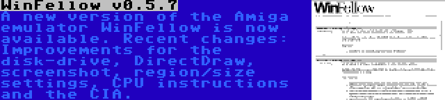 WinFellow v0.5.7 | A new version of the Amiga emulator WinFellow is now available. Recent changes: Improvements for the disk-drive, DirectDraw, screenshot, region/size settings, CPU instructions and the CIA.