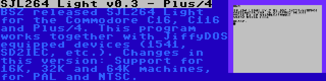 SJL264 Light v0.3 - Plus/4 | BSZ released SJL264 Light for the Commodore C16, C116 and Plus/4. This program works together with JiffyDOS equipped devices (1541, SD2IEC, etc.). Changes in this version: Support for 16K, 32K and 64K machines, for PAL and NTSC.