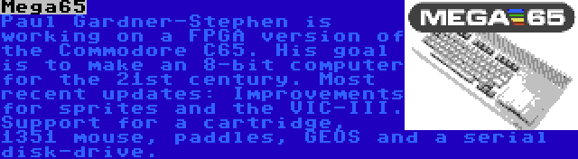 Mega65 | Paul Gardner-Stephen is working on a FPGA version of the Commodore C65. His goal is to make an 8-bit computer for the 21st century. Most recent updates: Improvements for sprites and the VIC-III. Support for a cartridge, 1351 mouse, paddles, GEOS and a serial disk-drive.