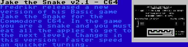 Jake the Snake v2.1 - C64 | Fredrikr released a new version of his Basic game Jake the Snake for the Commodore C64. In the game you are a snake and you must eat all the apples to get to the next level. Changes in this version: Faster speed an quicker turning.