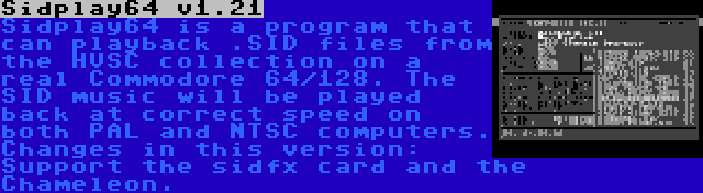 Sidplay64 v1.21 | Sidplay64 is a program that can playback .SID files from the HVSC collection on a real Commodore 64/128. The SID music will be played back at correct speed on both PAL and NTSC computers. Changes in this version: Support the sidfx card and the Chameleon.