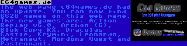 C64games.de | The web page c64games.de had an update. You can now find 6628 games on this web page. The new games are: Action Replay v6.0, Archon (G), Blok Copy RX, Draculas Castle, Krymini, Leonardo, Metranaut, Mordons Quest and Pastronaut.