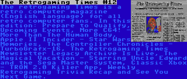 The Retrogaming Times #12 | The retrogaming Times is a retro computer magazine (English language) for all retro computer fans. In this edition: Prepare to Qualify, Upcoming Events, More C64! - More Than The Human Body, Apple II Incider - Star Wars Memories, The Controller Chronicles - TurboGrafx-16, The Retrogaming Times Newsletter Legacy Archive Is Live, The Magical Vacation - Starring Uncle Edward and the Sega Master System, Classic Xbox - TRON 2.0 Killer App, Weekly Retrogaming Trivia Recap and See You Next Game.