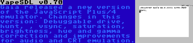 YapeSDL v0.70 | Gaia released a new version of the JavaScript Plus/4 emulator. Changes in this version: Debuggable drive, hunt, , vsync, saturation, brightness, hue and gamma correction and improvements for audio and CRT emulation.