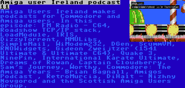 Amiga user Ireland podcast 11 | Amiga Users Ireland makes podcasts for Commodore and Amiga users. In this episode: FM Radio - C64, Roadshow TCP/IP stack, LoadModule, IRIS, DizzyTorrent, MMULibs, SimpleMail, WiModem232, DGen, ScummVM, RNOWidgets, Gideon Zweijtzer (1541 Ultimate & Ultimate C64), Quake 3, NinePin, International Karate Ultimate, Dreams of Rowan, Captain Cloudberry, Sam's Journey, Worthy, Commodore: The Amiga Years - Brian Bagnall, Amigos Podcast , RetroMurcia, DiHalt - Nizhny Novgorod and the Scottish Amiga Users Group.