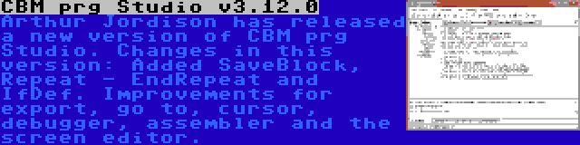 CBM prg Studio v3.12.0 | Arthur Jordison has released a new version of CBM prg Studio. Changes in this version: Added SaveBlock, Repeat - EndRepeat and IfDef. Improvements for export, go to, cursor, debugger, assembler and the screen editor.