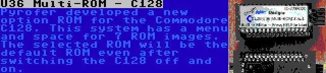 U36 Multi-ROM - C128 | Pyrofer developed a new option ROM for the Commodore C128. This system has a menu and space for 7 ROM images. The selected ROM will be the default ROM even after switching the C128 off and on.