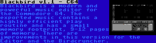 Blackbird v1.1 - C64 | Blackbird is a modern and powerful music editor for the Commodore 64. The exported music contains a highly efficient play routine and has a small memory footprint, 9-12 pages of memory. There are improvements in this version for the Editor and the Birdcruncher.