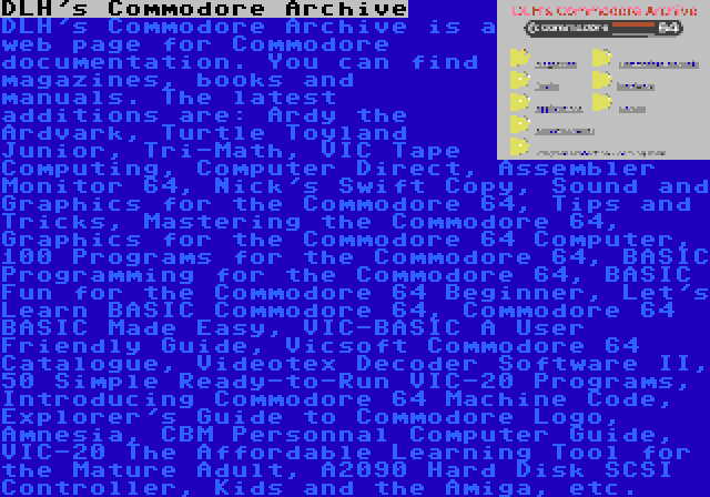 DLH's Commodore Archive | DLH's Commodore Archive is a web page for Commodore documentation. You can find magazines, books and manuals. The latest additions are: Ardy the Ardvark, Turtle Toyland Junior, Tri-Math, VIC Tape Computing, Computer Direct, Assembler Monitor 64, Nick's Swift Copy, Sound and Graphics for the Commodore 64, Tips and Tricks, Mastering the Commodore 64, Graphics for the Commodore 64 Computer, 100 Programs for the Commodore 64, BASIC Programming for the Commodore 64, BASIC Fun for the Commodore 64 Beginner, Let's Learn BASIC Commodore 64, Commodore 64 BASIC Made Easy, VIC-BASIC A User Friendly Guide, Vicsoft Commodore 64 Catalogue, Videotex Decoder Software II, 50 Simple Ready-to-Run VIC-20 Programs, Introducing Commodore 64 Machine Code, Explorer's Guide to Commodore Logo, Amnesia, CBM Personnal Computer Guide, VIC-20 The Affordable Learning Tool for the Mature Adult, A2090 Hard Disk SCSI Controller, Kids and the Amiga, etc.