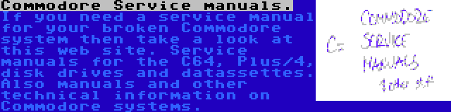 Commodore Service manuals. | If you need a service manual for your broken Commodore system then take a look at this web site. Service manuals for the C64, Plus/4, disk drives and datassettes. Also manuals and other technical information on Commodore systems.